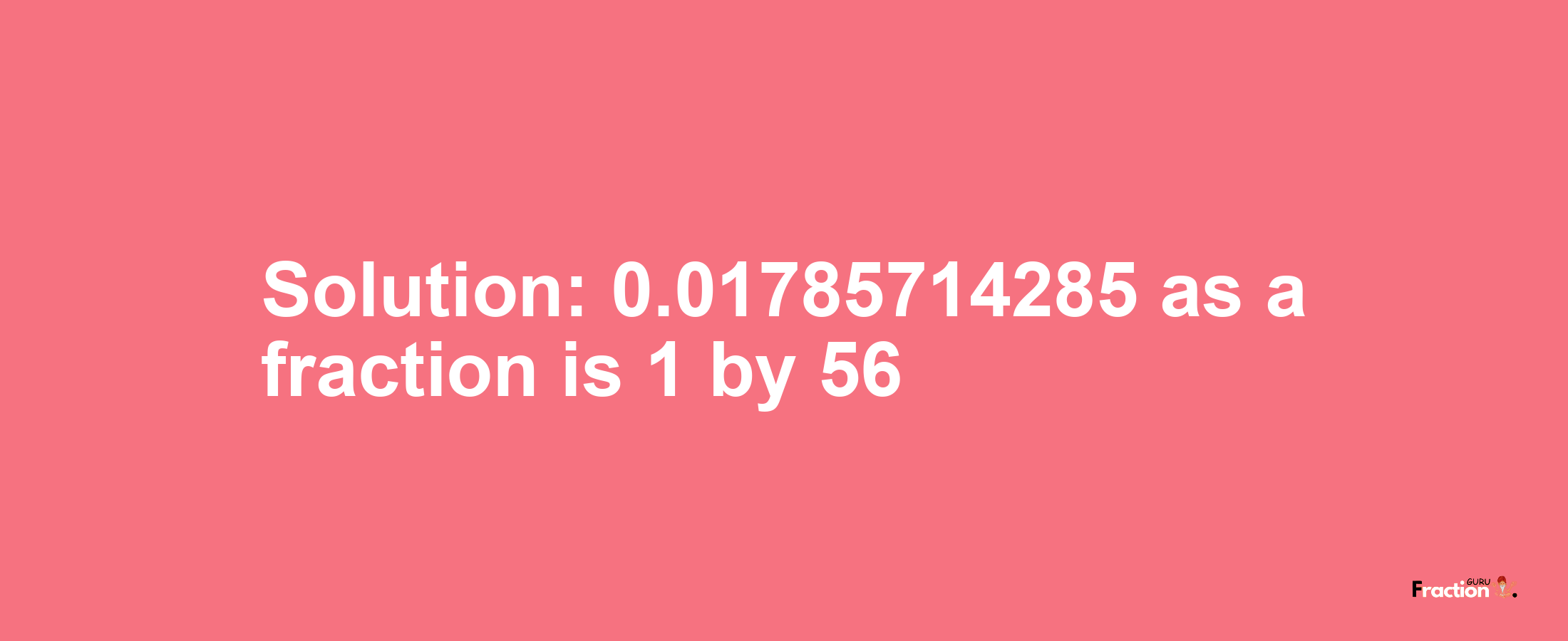 Solution:0.01785714285 as a fraction is 1/56